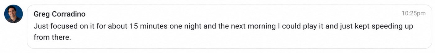 Message from Greg: Just focused on it for about 15 minutes one night and the next morning I could play it